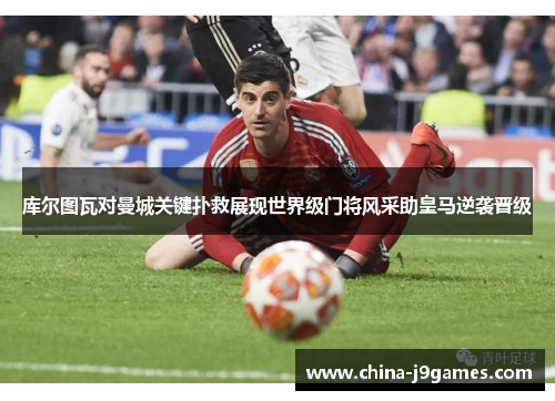 库尔图瓦对曼城关键扑救展现世界级门将风采助皇马逆袭晋级
