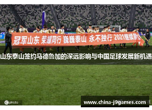 山东泰山签约马德鲁加的深远影响与中国足球发展新机遇