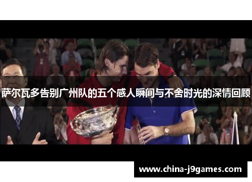 萨尔瓦多告别广州队的五个感人瞬间与不舍时光的深情回顾